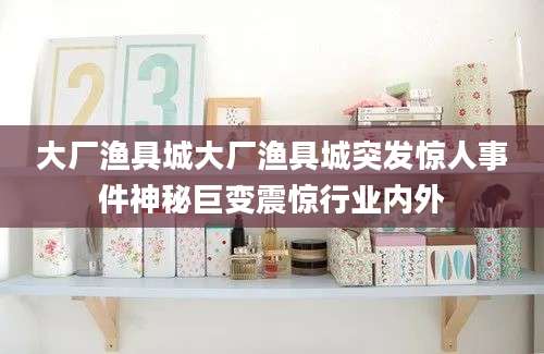 大厂渔具城大厂渔具城突发惊人事件神秘巨变震惊行业内外