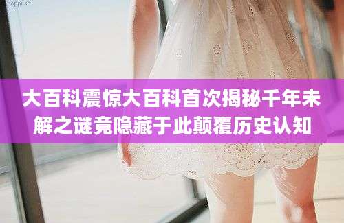 大百科震惊大百科首次揭秘千年未解之谜竟隐藏于此颠覆历史认知