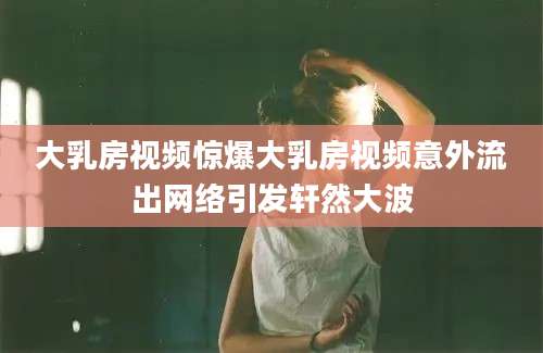大乳房视频惊爆大乳房视频意外流出网络引发轩然大波