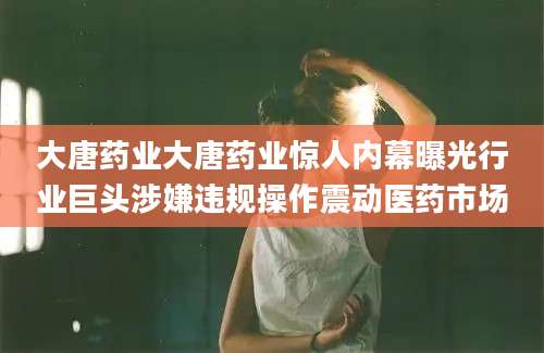 大唐药业大唐药业惊人内幕曝光行业巨头涉嫌违规操作震动医药市场