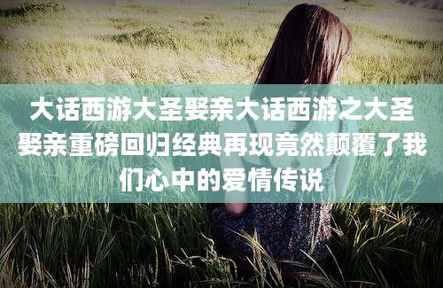 大话西游大圣娶亲大话西游之大圣娶亲重磅回归经典再现竟然颠覆了我们心中的爱情传说