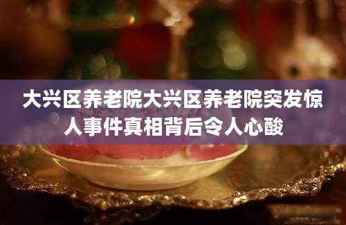 大兴区养老院大兴区养老院突发惊人事件真相背后令人心酸