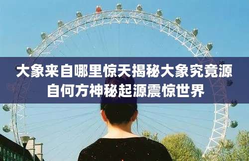大象来自哪里惊天揭秘大象究竟源自何方神秘起源震惊世界
