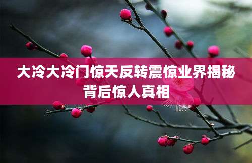 大冷大冷门惊天反转震惊业界揭秘背后惊人真相