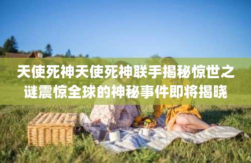 天使死神天使死神联手揭秘惊世之谜震惊全球的神秘事件即将揭晓