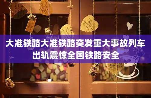 大准铁路大准铁路突发重大事故列车出轨震惊全国铁路安全