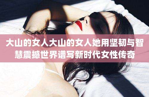 大山的女人大山的女人她用坚韧与智慧震撼世界谱写新时代女性传奇