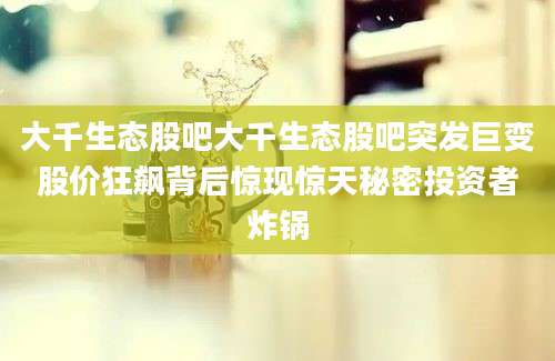 大千生态股吧大千生态股吧突发巨变股价狂飙背后惊现惊天秘密投资者炸锅