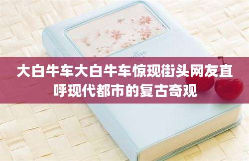 大白牛车大白牛车惊现街头网友直呼现代都市的复古奇观