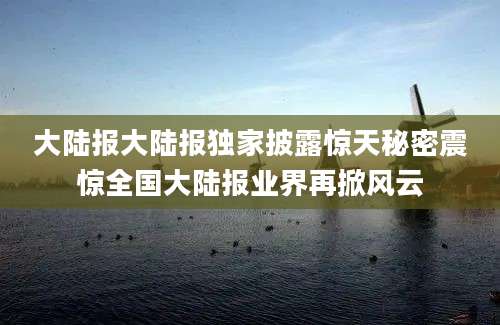 大陆报大陆报独家披露惊天秘密震惊全国大陆报业界再掀风云