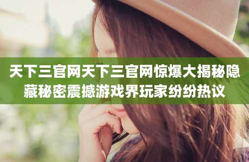 天下三官网天下三官网惊爆大揭秘隐藏秘密震撼游戏界玩家纷纷热议