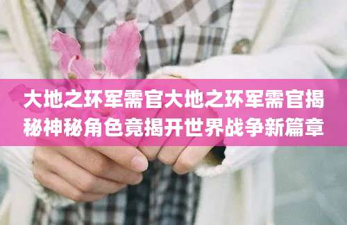 大地之环军需官大地之环军需官揭秘神秘角色竟揭开世界战争新篇章