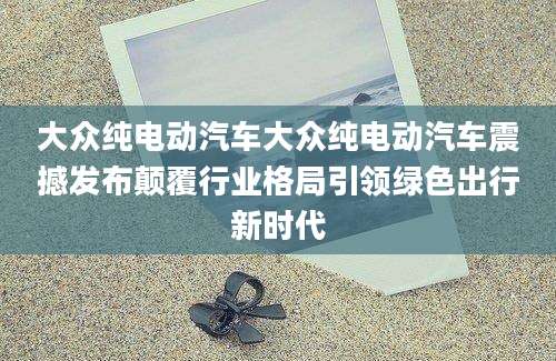 大众纯电动汽车大众纯电动汽车震撼发布颠覆行业格局引领绿色出行新时代
