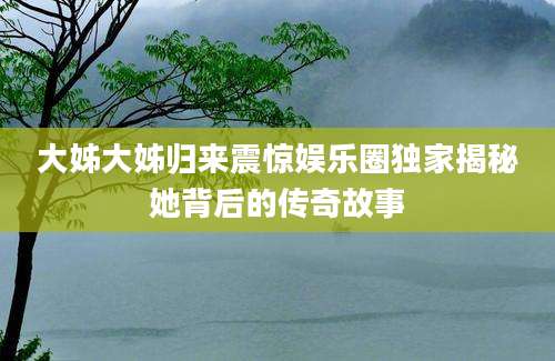 大姊大姊归来震惊娱乐圈独家揭秘她背后的传奇故事