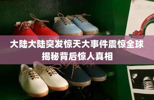 大陆大陆突发惊天大事件震惊全球揭秘背后惊人真相