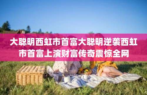 大聪明西虹市首富大聪明逆袭西虹市首富上演财富传奇震惊全网