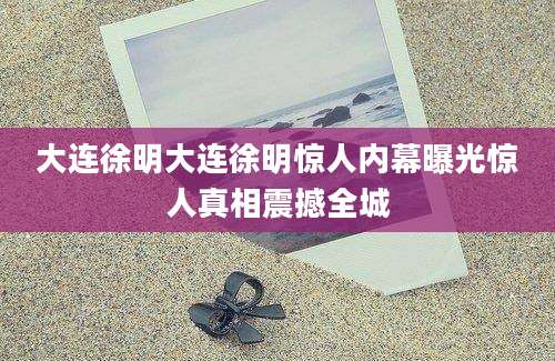 大连徐明大连徐明惊人内幕曝光惊人真相震撼全城