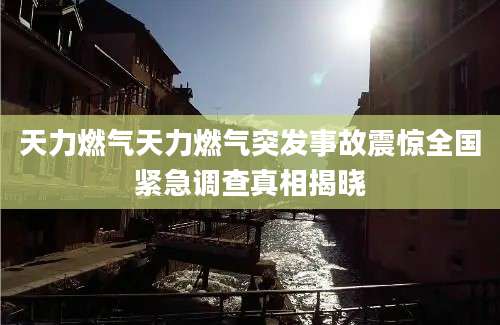 天力燃气天力燃气突发事故震惊全国紧急调查真相揭晓