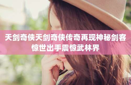 天剑奇侠天剑奇侠传奇再现神秘剑客惊世出手震惊武林界