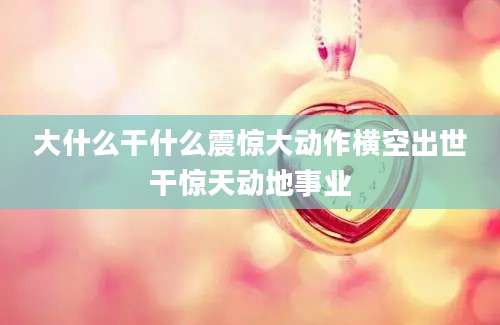 大什么干什么震惊大动作横空出世干惊天动地事业