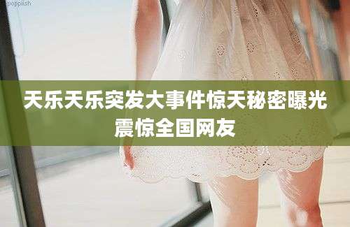 天乐天乐突发大事件惊天秘密曝光震惊全国网友