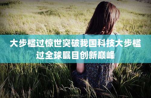 大步槛过惊世突破我国科技大步槛过全球瞩目创新巅峰