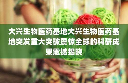 大兴生物医药基地大兴生物医药基地突发重大突破震惊全球的科研成果震撼揭晓