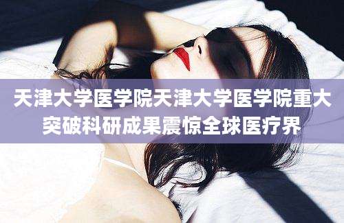 天津大学医学院天津大学医学院重大突破科研成果震惊全球医疗界