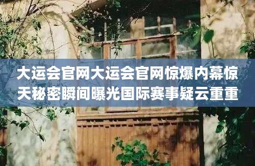 大运会官网大运会官网惊爆内幕惊天秘密瞬间曝光国际赛事疑云重重