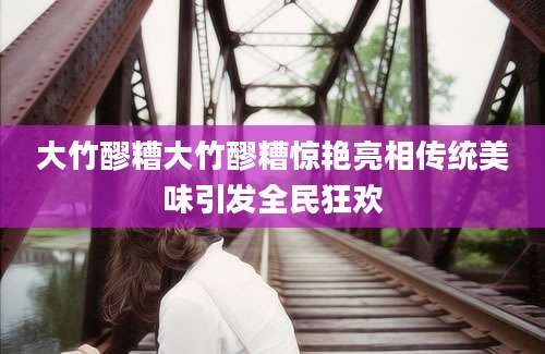 大竹醪糟大竹醪糟惊艳亮相传统美味引发全民狂欢