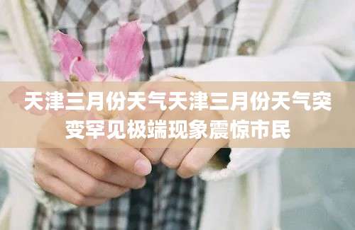 天津三月份天气天津三月份天气突变罕见极端现象震惊市民
