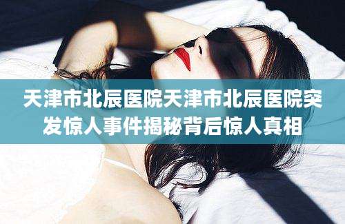天津市北辰医院天津市北辰医院突发惊人事件揭秘背后惊人真相