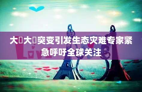 大薸大薸突变引发生态灾难专家紧急呼吁全球关注