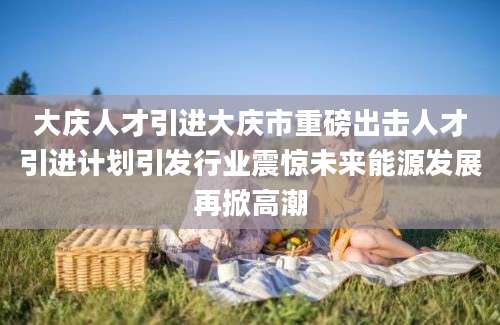 大庆人才引进大庆市重磅出击人才引进计划引发行业震惊未来能源发展再掀高潮