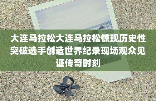 大连马拉松大连马拉松惊现历史性突破选手创造世界纪录现场观众见证传奇时刻