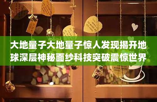 大地量子大地量子惊人发现揭开地球深层神秘面纱科技突破震惊世界