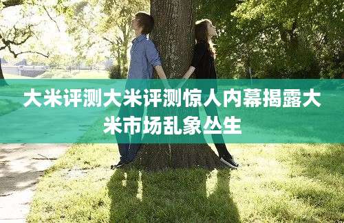 大米评测大米评测惊人内幕揭露大米市场乱象丛生