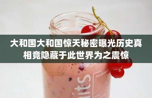 大和国大和国惊天秘密曝光历史真相竟隐藏于此世界为之震惊