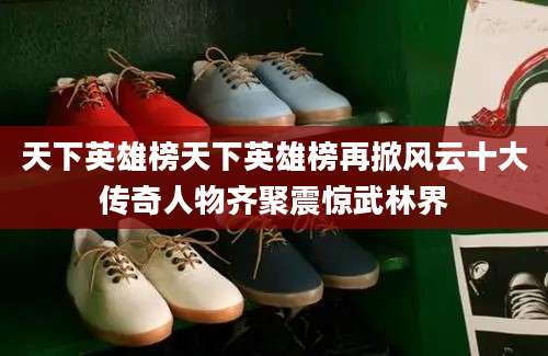 天下英雄榜天下英雄榜再掀风云十大传奇人物齐聚震惊武林界