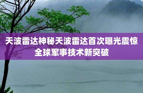 天波雷达神秘天波雷达首次曝光震惊全球军事技术新突破