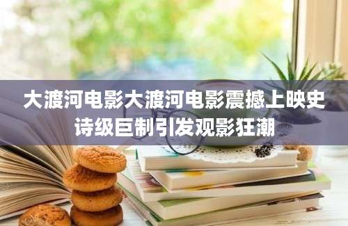 大渡河电影大渡河电影震撼上映史诗级巨制引发观影狂潮