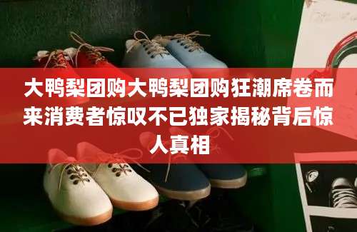 大鸭梨团购大鸭梨团购狂潮席卷而来消费者惊叹不已独家揭秘背后惊人真相