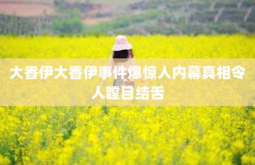 大香伊大香伊事件爆惊人内幕真相令人瞠目结舌