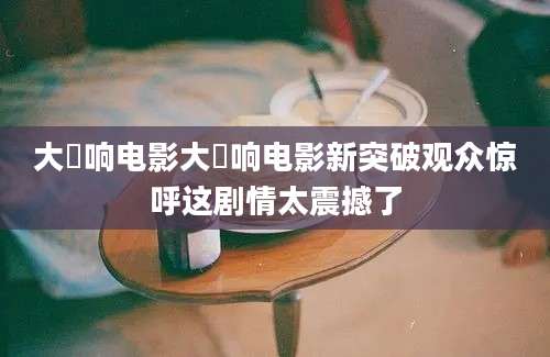 大槻响电影大槻响电影新突破观众惊呼这剧情太震撼了