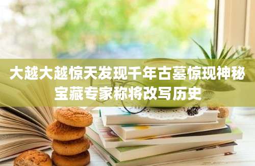 大越大越惊天发现千年古墓惊现神秘宝藏专家称将改写历史