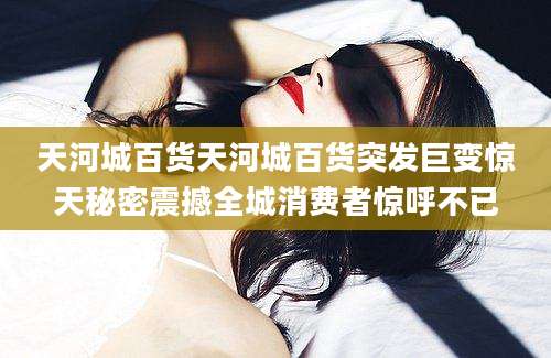 天河城百货天河城百货突发巨变惊天秘密震撼全城消费者惊呼不已