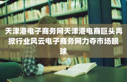 天津港电子商务网天津港电商巨头再掀行业风云电子商务网力夺市场眼球