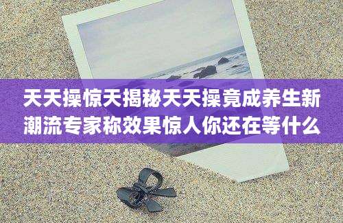 天天操惊天揭秘天天操竟成养生新潮流专家称效果惊人你还在等什么