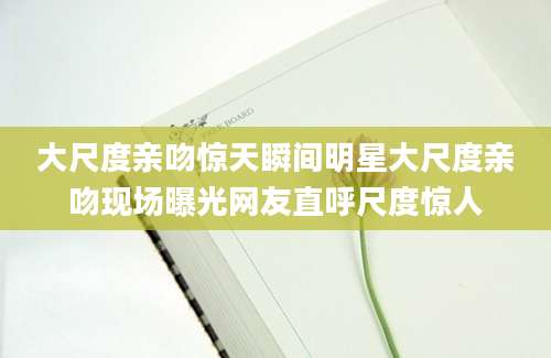大尺度亲吻惊天瞬间明星大尺度亲吻现场曝光网友直呼尺度惊人