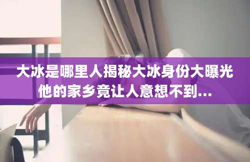 大冰是哪里人揭秘大冰身份大曝光他的家乡竟让人意想不到...